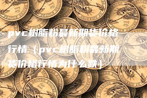 pvc树脂粉最新期货价格行情（pvc树脂粉最新期货价格行情为什么跌）