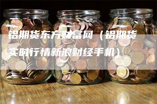 铝期货东方财富网（铝期货实时行情新浪财经手机）