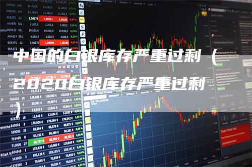 中国的白银库存严重过剩（2020白银库存严重过剩）