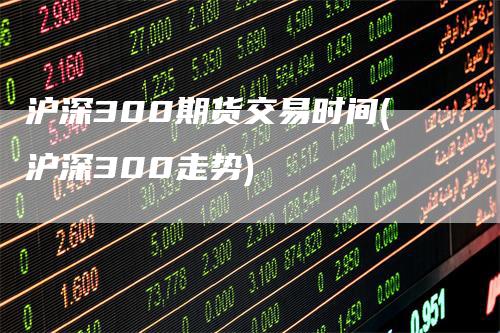 沪深300期货交易时间(沪深300走势)