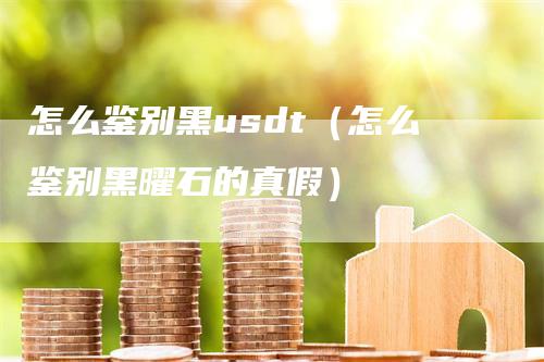 怎么鉴别黑usdt（怎么鉴别黑曜石的真假）