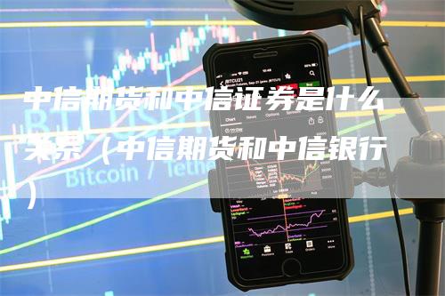 中信期货和中信证券是什么关系（中信期货和中信银行）