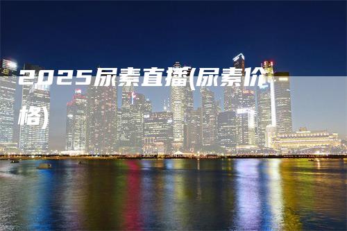 2025尿素直播(尿素价格)