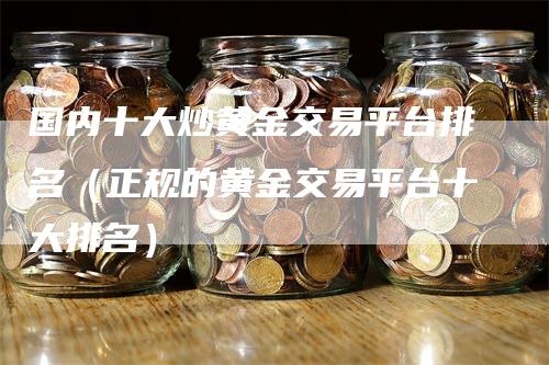 国内十大炒黄金交易平台排名（正规的黄金交易平台十大排名）