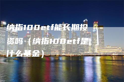 纳指100etf能长期投资吗（纳指100etf是什么基金）