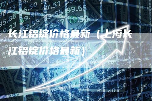 长江铝锭价格最新（上海长江铝锭价格最新）