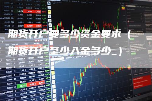 期货开户要多少资金要求（期货开户至少入金多少_）