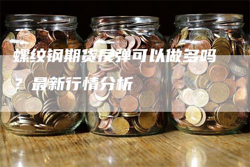 螺纹钢期货反弹可以做多吗？最新行情分析