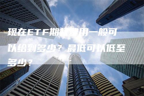 现在ETF期权费用一般可以给到多少？最低可以低至多少？