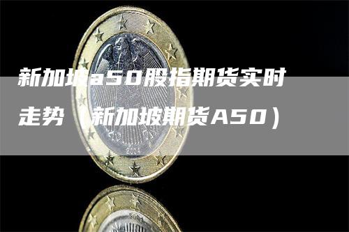 新加坡a50股指期货实时走势（新加坡期货A50）