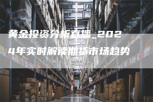 黄金投资分析直播_2024年实时解读期货市场趋势