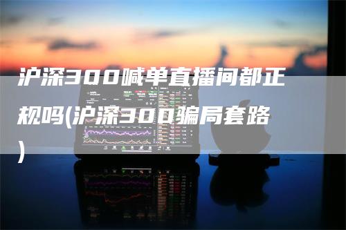 沪深300喊单直播间都正规吗(沪深300骗局套路)