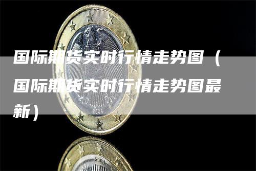 国际期货实时行情走势图（国际期货实时行情走势图最新）