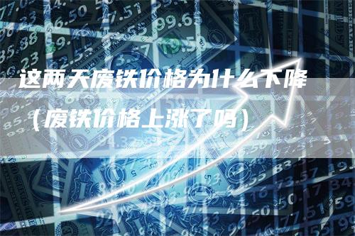 这两天废铁价格为什么下降（废铁价格上涨了吗）