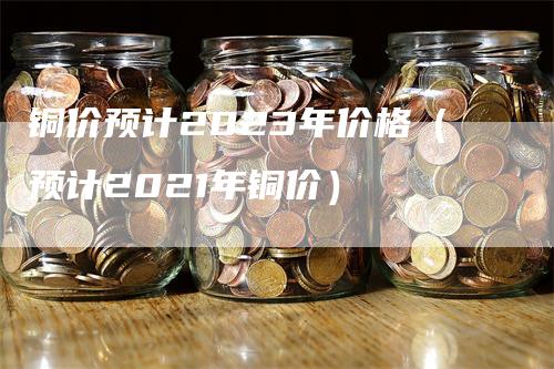 铜价预计2023年价格（预计2021年铜价）