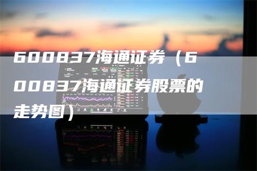 600837海通证券（600837海通证券股票的走势图）