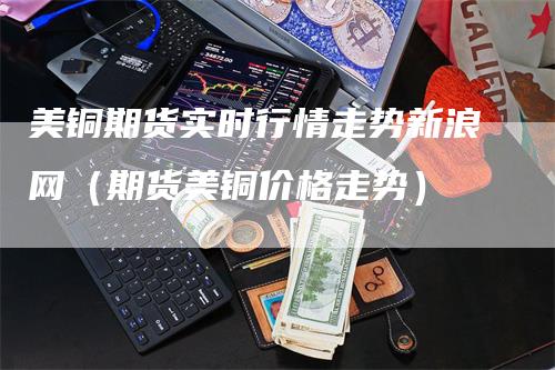 美铜期货实时行情走势新浪网（期货美铜价格走势）