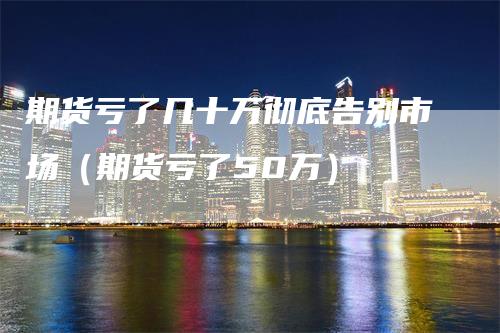 期货亏了几十万彻底告别市场（期货亏了50万）