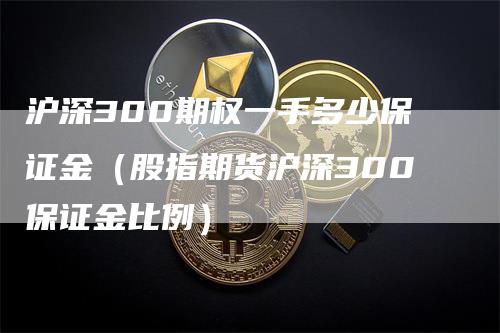 沪深300期权一手多少保证金（股指期货沪深300保证金比例）