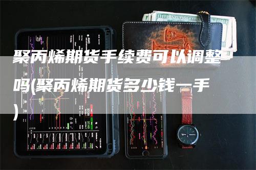 聚丙烯期货手续费可以调整吗(聚丙烯期货多少钱一手)