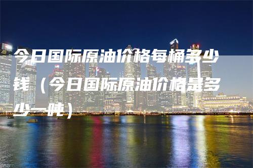 今日国际原油价格每桶多少钱（今日国际原油价格是多少一吨）