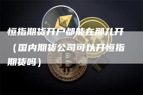 恒指期货开户都能在那儿开（国内期货公司可以开恒指期货吗）