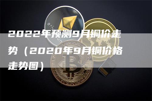 2022年预测9月铜价走势（2020年9月铜价格走势图）