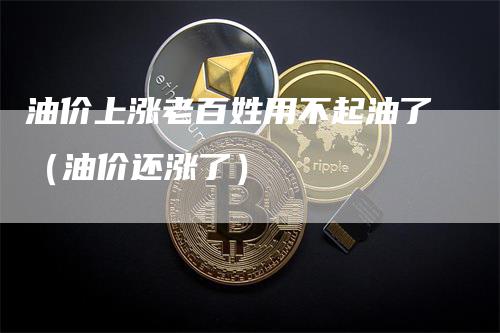 油价上涨老百姓用不起油了（油价还涨了）