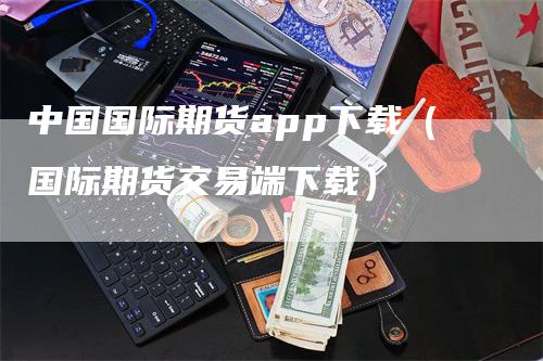 中国国际期货app下载（国际期货交易端下载）