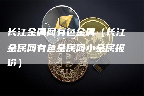 长江金属网有色金属（长江金属网有色金属网小金属报价）