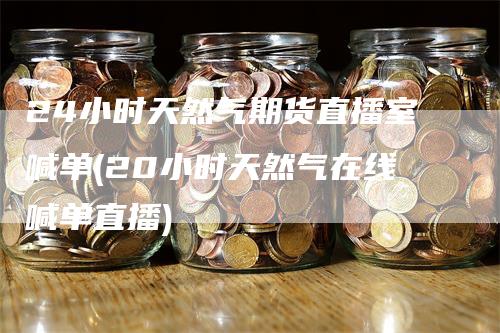 24小时天然气期货直播室喊单(20小时天然气在线喊单直播)