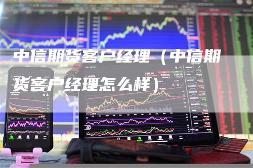 中信期货客户经理（中信期货客户经理怎么样）