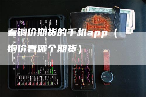 看铜价期货的手机app（铜价看哪个期货）