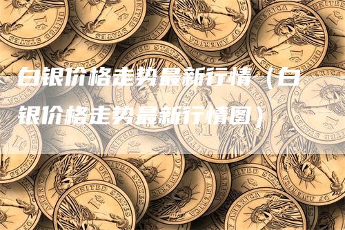 白银价格走势最新行情（白银价格走势最新行情图）