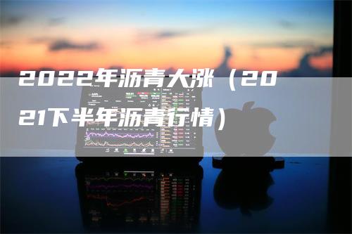 2022年沥青大涨（2021下半年沥青行情）