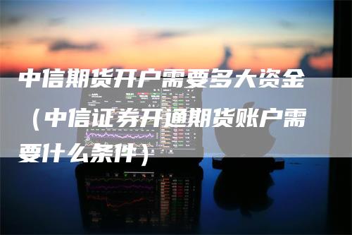 中信期货开户需要多大资金（中信证券开通期货账户需要什么条件）