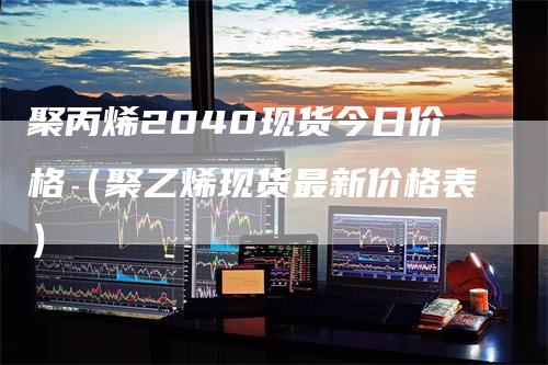 聚丙烯2040现货今日价格（聚乙烯现货最新价格表）