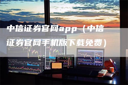 中信证券官网app（中信证券官网手机版下载免费）