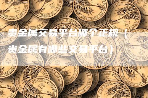 贵金属交易平台哪个正规（贵金属有哪些交易平台）