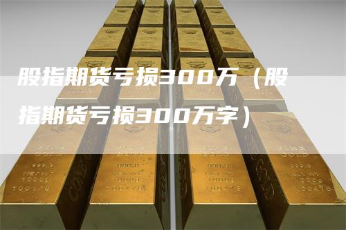 股指期货亏损300万（股指期货亏损300万字）