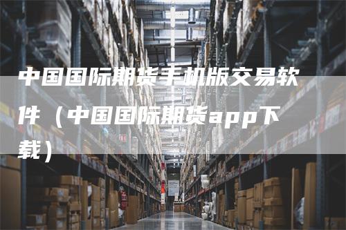 中国国际期货手机版交易软件（中国国际期货app下载）