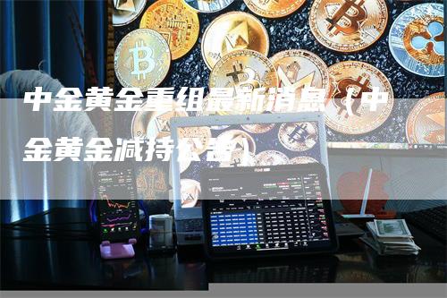 中金黄金重组最新消息（中金黄金减持公告）