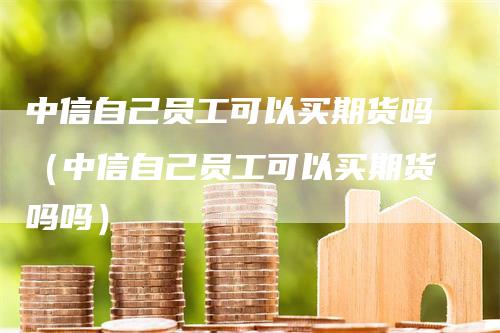 中信自己员工可以买期货吗（中信自己员工可以买期货吗吗）