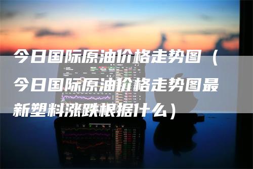 今日国际原油价格走势图（今日国际原油价格走势图最新塑料涨跌根据什么）