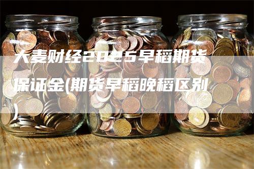 大麦财经2025早稻期货保证金(期货早稻晚稻区别)