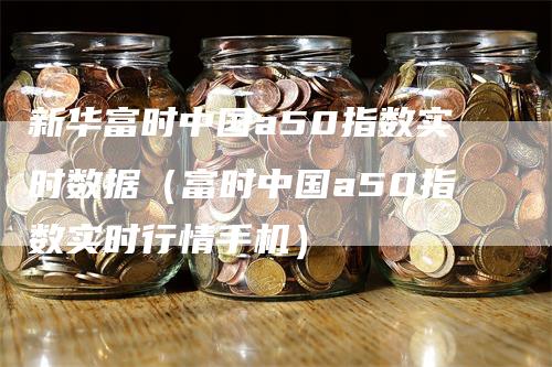 新华富时中国a50指数实时数据（富时中国a50指数实时行情手机）