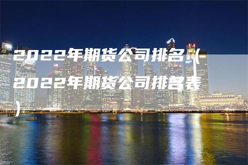 2022年期货公司排名（2022年期货公司排名表）