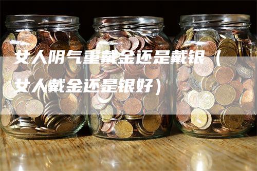 女人阴气重戴金还是戴银（女人戴金还是银好）