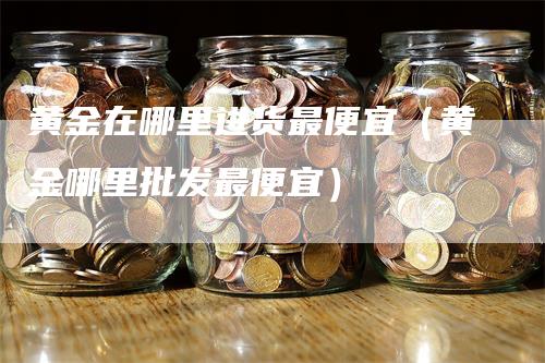 黄金在哪里进货最便宜（黄金哪里批发最便宜）