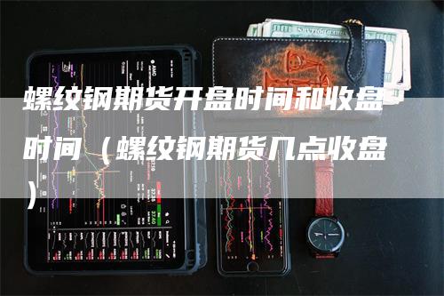 螺纹钢期货开盘时间和收盘时间（螺纹钢期货几点收盘）